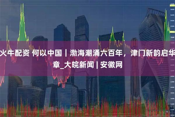 火牛配资 何以中国｜渤海潮涌六百年，津门新韵启华章_大皖新闻 | 安徽网