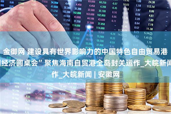 金御网 建设具有世界影响力的中国特色自由贸易港——“中国经济圆桌会”聚焦海南自贸港全岛封关运作_大皖新闻 | 安徽网