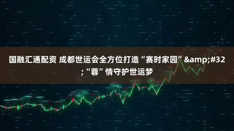 国融汇通配资 成都世运会全方位打造“赛时家园”&#32;“蓉”情守护世运梦