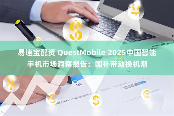 易速宝配资 QuestMobile 2025中国智能手机市场洞察报告：国补带动换机潮