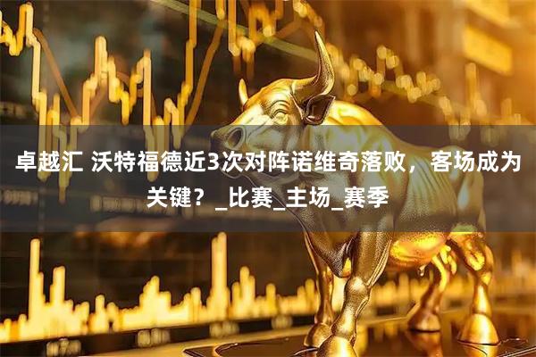 卓越汇 沃特福德近3次对阵诺维奇落败，客场成为关键？_比赛_主场_赛季