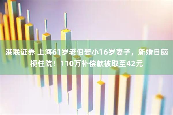 港联证券 上海61岁老伯娶小16岁妻子，新婚日脑梗住院！110万补偿款被取至42元