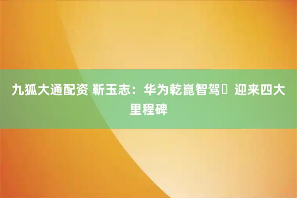 九狐大通配资 靳玉志：华为乾崑智驾​迎来四大里程碑