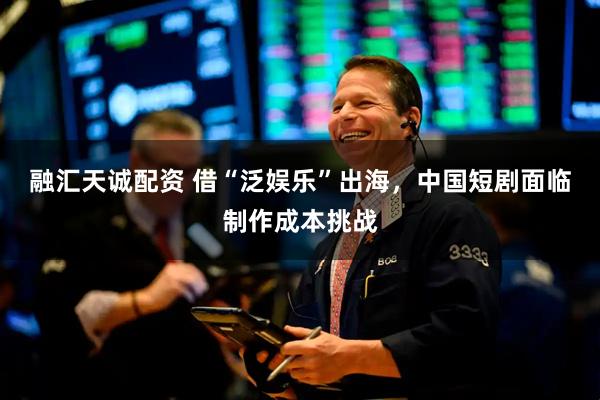 融汇天诚配资 借“泛娱乐”出海，中国短剧面临制作成本挑战