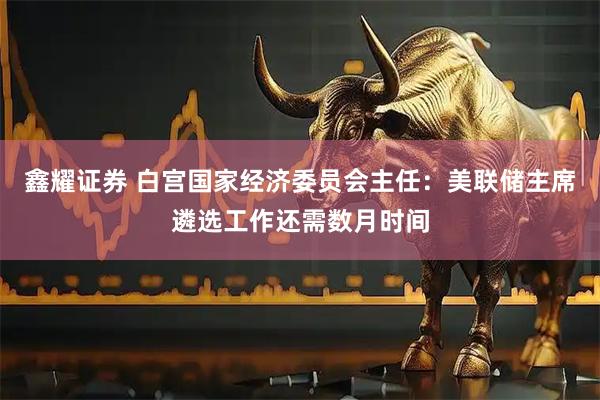 鑫耀证券 白宫国家经济委员会主任：美联储主席遴选工作还需数月时间