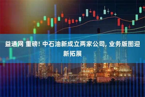 益通网 重磅! 中石油新成立两家公司, 业务版图迎新拓展