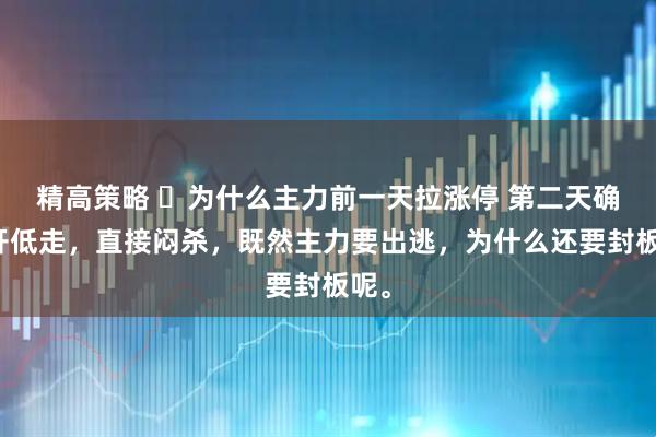 精高策略 为什么主力前一天拉涨停 第二天确低开低走,直接闷杀,既然主力要出逃,为什么还要封板呢。
