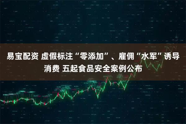 易宝配资 虚假标注“零添加”、雇佣“水军”诱导消费 五起食品安全案例公布