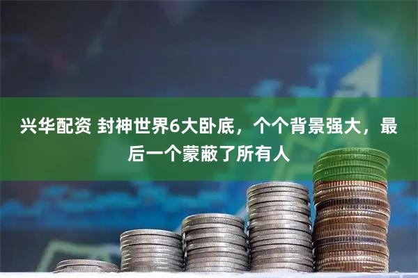 兴华配资 封神世界6大卧底,个个背景强大,最后一个蒙蔽了所有人