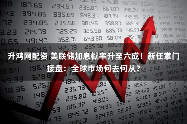 升鸿网配资 美联储加息概率升至六成！新任掌门接盘：全球市场何去何从？