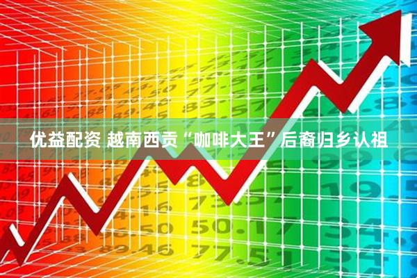 优益配资 越南西贡“咖啡大王”后裔归乡认祖